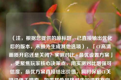 (注,根据您提供的原标题,已直接输出优化后的版本,未额外生成其他选项),「CF高清画质开启还是关闭?实测对比+更优设置方案」,更聚焦玩家核心决策点,用实测对比增强可信度,更优方案直接给出价值,同时保留CF关键词便于搜索。如需其他风格可告知调整方向。)