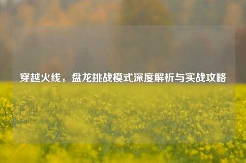 穿越火线,盘龙挑战模式深度解析与实战攻略