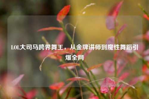 LOL大司马跨界舞王,从金牌讲师到魔性舞蹈引爆全网