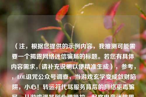 (注,根据您提供的示例内容,我推测可能需要一个揭露 *** 迷信骗局的标题。若您有具体内容需求,请补充说明以便精准生成),参考,,LOL诅咒公众号调查,当游戏玄学变成敛财陷阱,小心!转运符代骂服务背后的 *** 巫毒骗局,从游戏谩骂到心理操控,起底电竞迷信黑色产业链,(请提供更多背景信息,我将为您优化最匹配的标题)
