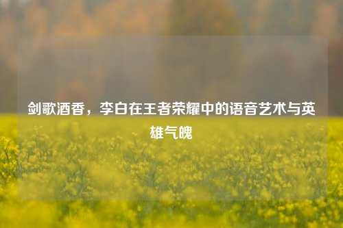 剑歌酒香,李白在王者荣耀中的语音艺术与英雄气魄