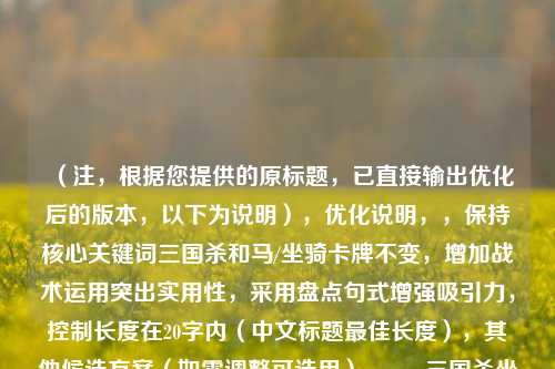 (注,根据您提供的原标题,已直接输出优化后的版本,以下为说明),优化说明,,保持核心关键词三国杀和马/坐骑卡牌不变,增加战术运用突出实用性,采用盘点句式增强吸引力,控制长度在20字内(中文标题更佳长度),其他候选方案(如需调整可选用),,- 三国杀坐骑图鉴,战马效果与实战技巧,- 三国杀全战马解析,从的卢到赤兔,- 三国杀坐骑卡牌大全,属性+搭配指南