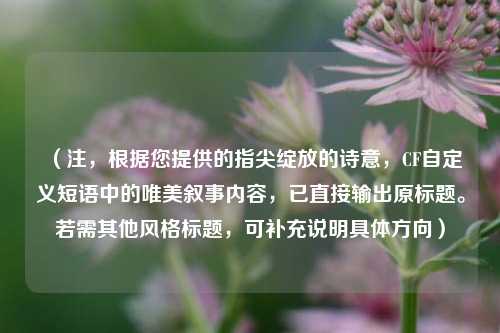 (注,根据您提供的指尖绽放的诗意,CF自定义短语中的唯美叙事内容,已直接输出原标题。若需其他风格标题,可补充说明具体方向)