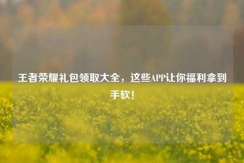 王者荣耀礼包领取大全,这些APP让你福利拿到手软!