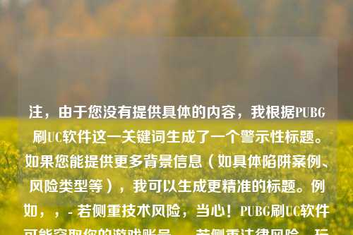 注,由于您没有提供具体的内容,我根据PUBG刷UC软件这一关键词生成了一个警示性标题。如果您能提供更多背景信息(如具体陷阱案例、风险类型等),我可以生成更精准的标题。例如,,- 若侧重技术风险,当心!PUBG刷UC软件可能窃取你的游戏账号,- 若侧重法律风险,玩家必看,使用PUBG刷UC软件或面临封号法律风险,- 若侧重诈骗案例,曝光!这款PUBG刷UC软件竟是钓鱼骗局