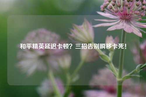 和平精英延迟卡顿?三招告别瞬移卡死!