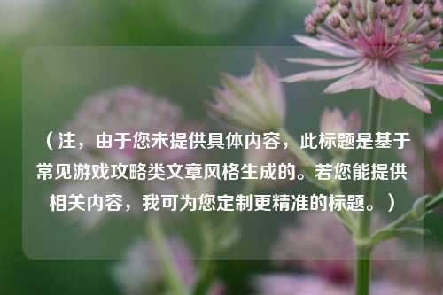 (注,由于您未提供具体内容,此标题是基于常见游戏攻略类文章风格生成的。若您能提供相关内容,我可为您定制更精准的标题。)