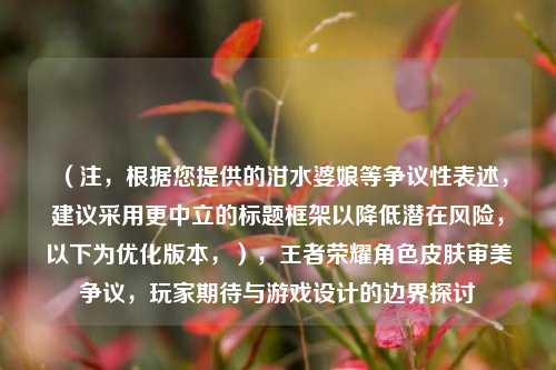 (注,根据您提供的泔水婆娘等争议性表述,建议采用更中立的标题框架以降低潜在风险,以下为优化版本,),王者荣耀角色皮肤审美争议,玩家期待与游戏设计的边界探讨