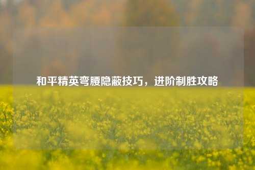 和平精英弯腰隐蔽技巧,进阶制胜攻略
