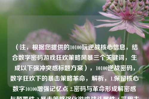 (注,根据您提供的10100玩逆战核心信息,结合数字密码游戏狂欢策略风暴三个关键词,生成以下强冲突感标题方案),10100逆战密码,数字狂欢下的暴击策略革命,解析,1.保留核心数字10100增强记忆点 2.密码与革命形成解密感与颠覆性 3.暴击策略强化游戏战斗属性 4.采用主副标题结构平衡专业性与传播力)