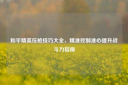 和平精英压枪技巧大全,精准控制准心提升战斗力指南