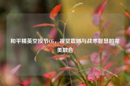 和平精英空投节CG,视觉震撼与战术智慧的完美融合