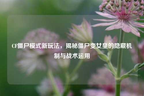 CF僵尸模式新玩法,揭秘僵尸变女皇的隐藏机制与战术运用