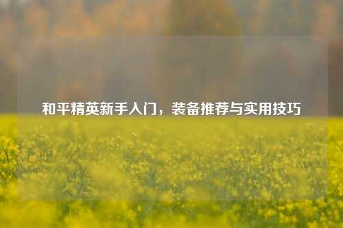 和平精英新手入门,装备推荐与实用技巧