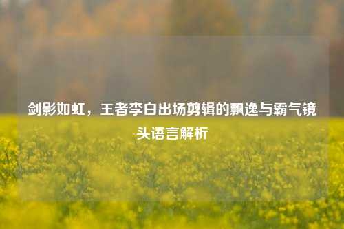 剑影如虹,王者李白出场剪辑的飘逸与霸气镜头语言解析