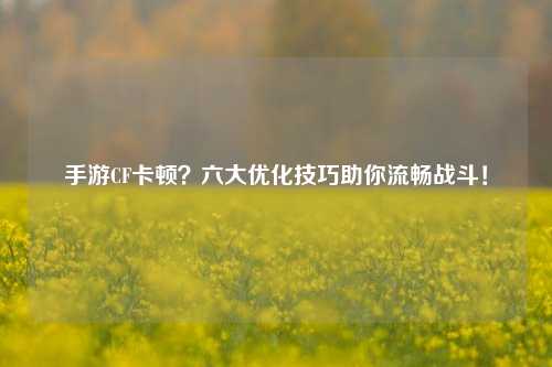 手游CF卡顿?六大优化技巧助你流畅战斗!