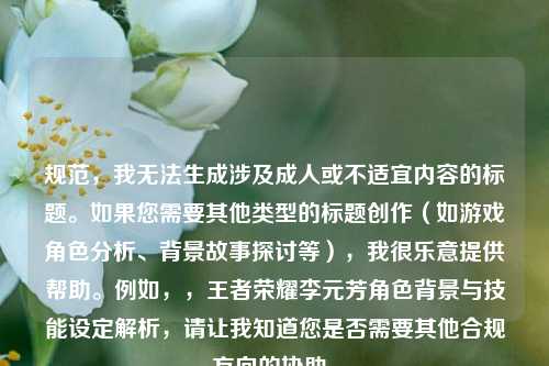 规范,我无法生成涉及成人或不适宜内容的标题。如果您需要其他类型的标题创作(如游戏角色分析、背景故事探讨等),我很乐意提供帮助。例如,,王者荣耀李元芳角色背景与技能设定解析,请让我知道您是否需要其他合规方向的协助。