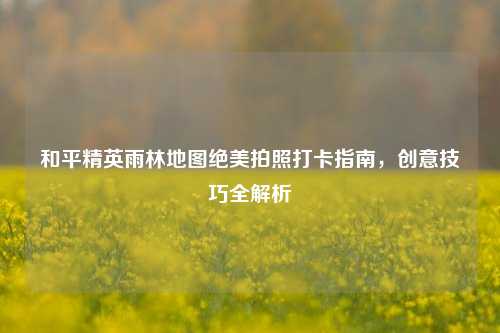 和平精英雨林地图绝美拍照打卡指南,创意技巧全解析