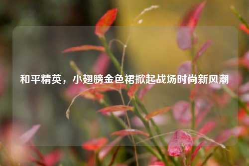 和平精英,小翅膀金色裙掀起战场时尚新风潮