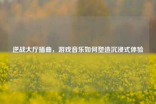 逆战大厅插曲,游戏音乐如何塑造沉浸式体验
