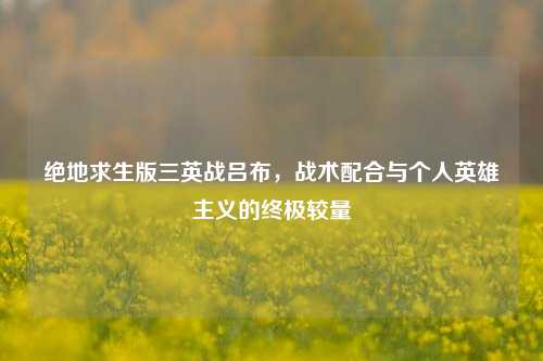 绝地求生版三英战吕布,战术配合与个人英雄主义的终极较量