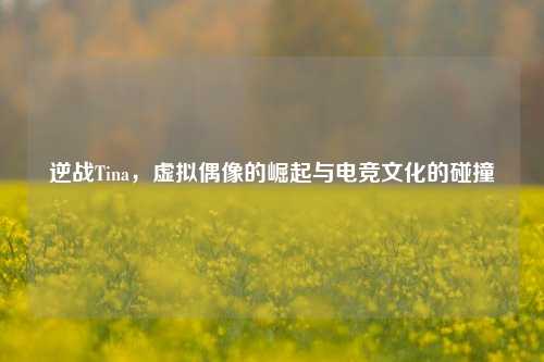 逆战Tina,虚拟偶像的崛起与电竞文化的碰撞