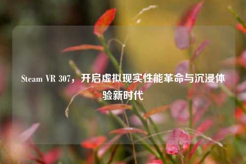 Steam VR 307,开启虚拟现实性能革命与沉浸体验新时代