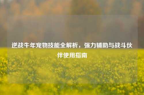 逆战牛年宠物技能全解析,强力辅助与战斗伙伴使用指南