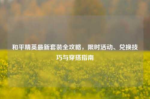 和平精英最新套装全攻略,限时活动、兑换技巧与穿搭指南