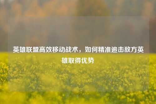 英雄联盟高效移动战术,如何精准追击敌方英雄取得优势