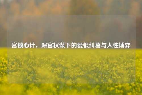 宫锁心计,深宫权谋下的爱恨纠葛与人性博弈