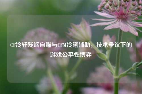 CF冷轩残端自瞄与CFM冷曦辅助,技术争议下的游戏公平性博弈