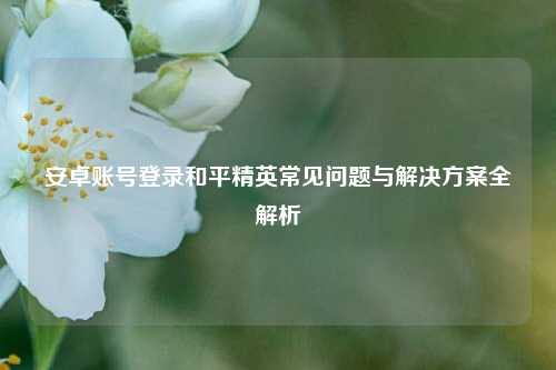 安卓账号登录和平精英常见问题与解决方案全解析