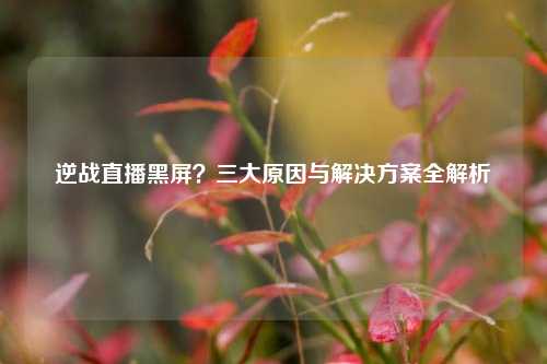 逆战直播黑屏?三大原因与解决方案全解析