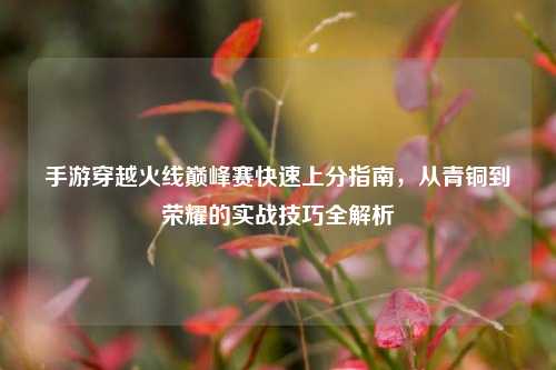 手游穿越火线巅峰赛快速上分指南,从青铜到荣耀的实战技巧全解析