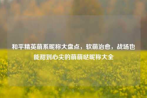 和平精英萌系昵称大盘点,软萌治愈,战场也能甜到心尖的萌萌哒昵称大全