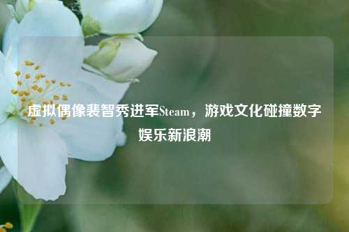 虚拟偶像裴智秀进军Steam,游戏文化碰撞数字娱乐新浪潮