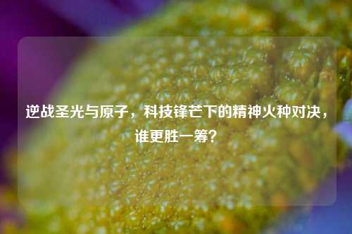 逆战圣光与原子,科技锋芒下的精神火种对决,谁更胜一筹?