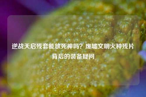 逆战天启残套能放死神吗?废墟文明火种残片背后的装备疑问