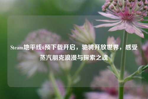 Steam地平线6预下载开启,驰骋开放世界,感受蒸汽朋克浪漫与探索之魂
