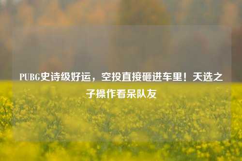 PUBG史诗级好运,空投直接砸进车里!天选之子操作看呆队友