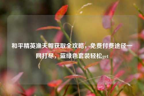 和平精英渔夫帽获取全攻略,免费付费途径一网打尽,蓝绿色套装轻松get