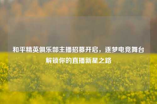 和平精英俱乐部主播招募开启,逐梦电竞舞台解锁你的直播新星之路