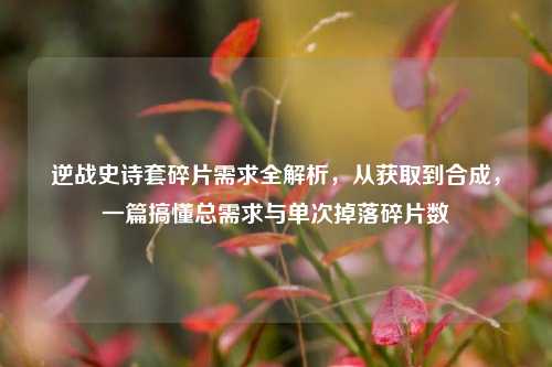 逆战史诗套碎片需求全解析,从获取到合成,一篇搞懂总需求与单次掉落碎片数