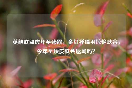 英雄联盟虎年至臻霞,金红祥瑞羽惊艳峡谷,今年至臻皮肤会返场吗?
