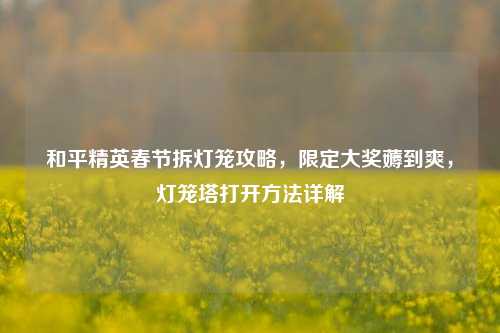 和平精英春节拆灯笼攻略,限定大奖薅到爽,灯笼塔打开 详解