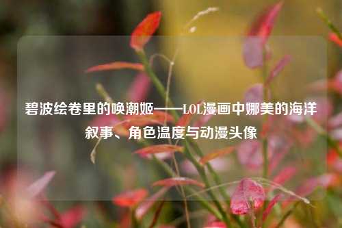 碧波绘卷里的唤潮姬——LOL漫画中娜美的海洋叙事、角色温度与动漫头像