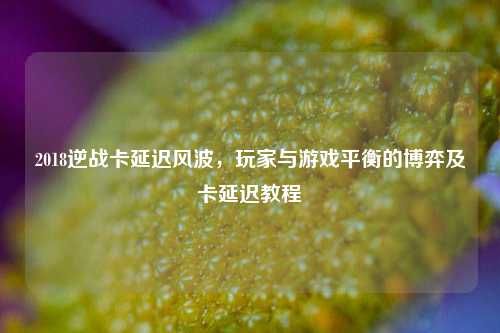 2018逆战卡延迟风波,玩家与游戏平衡的博弈及卡延迟教程