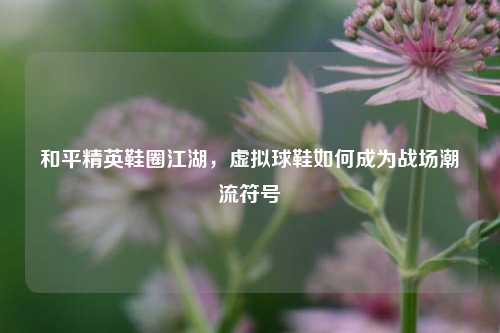 和平精英鞋圈江湖,虚拟球鞋如何成为战场潮流符号
