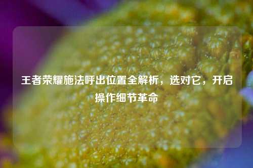 王者荣耀施法呼出位置全解析,选对它,开启操作细节革命